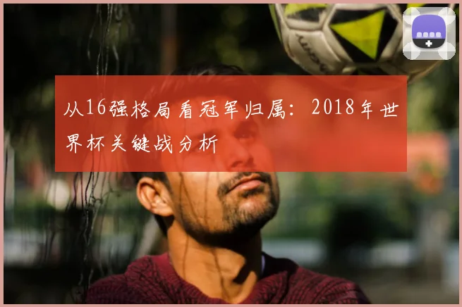 从16强格局看冠军归属：2018年世界杯关键战分析