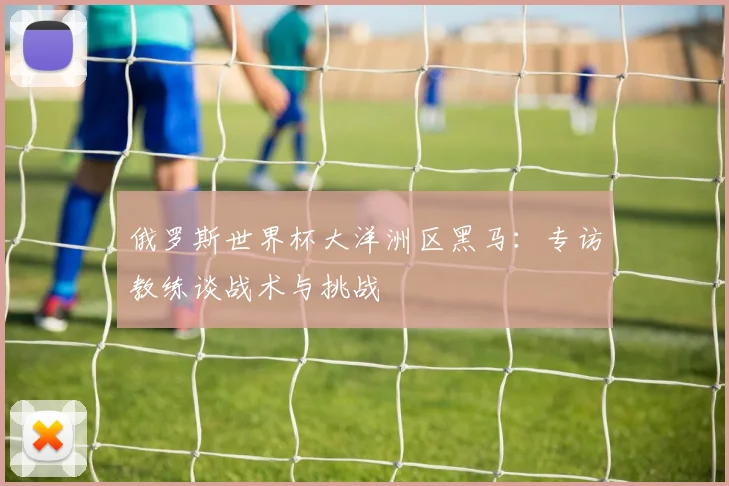 俄罗斯世界杯大洋洲区黑马:专访教练谈战术与挑战