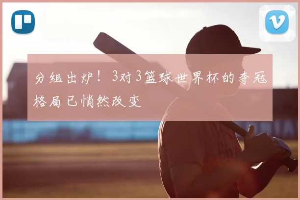 分组出炉！3对3篮球世界杯的夺冠格局已悄然改变