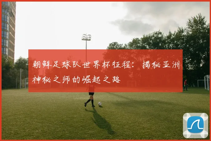 朝鲜足球队世界杯征程:揭秘亚洲神秘之师的崛起之路
