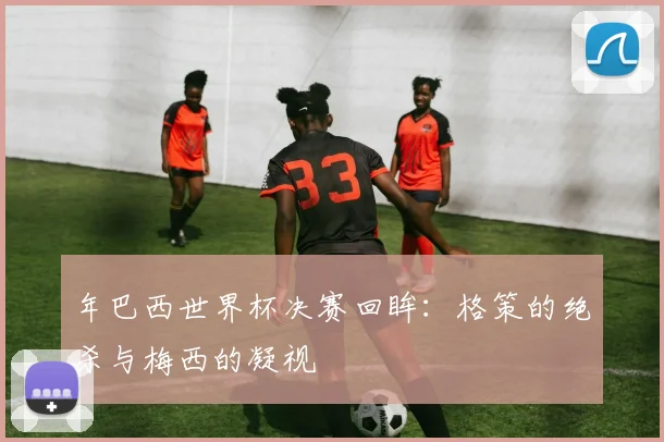 年巴西世界杯决赛回眸:格策的绝杀与梅西的凝视