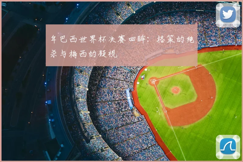 年巴西世界杯决赛回眸:格策的绝杀与梅西的凝视