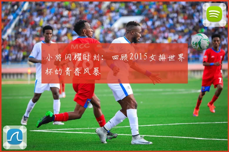 小将闪耀时刻:回顾2015女排世界杯的青春风暴