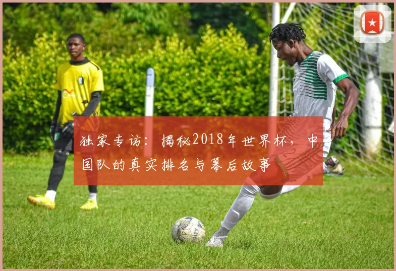 独家专访:揭秘2018年世界杯,中国队的真实排名与幕后故事