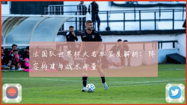 法国队世界杯大名单深度解析:阵容构建与战术考量