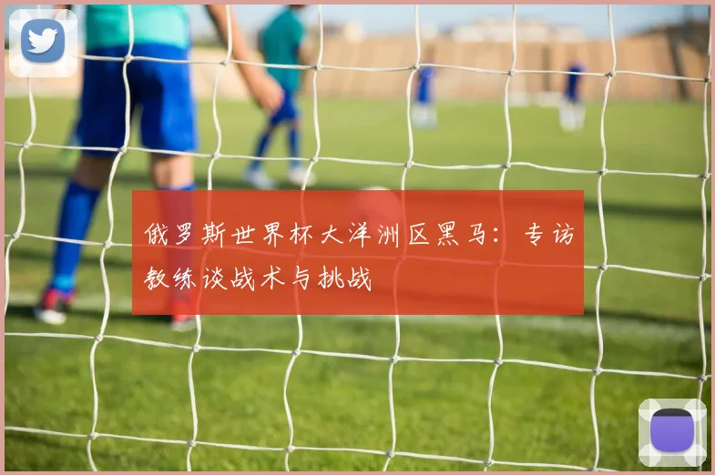 俄罗斯世界杯大洋洲区黑马:专访教练谈战术与挑战