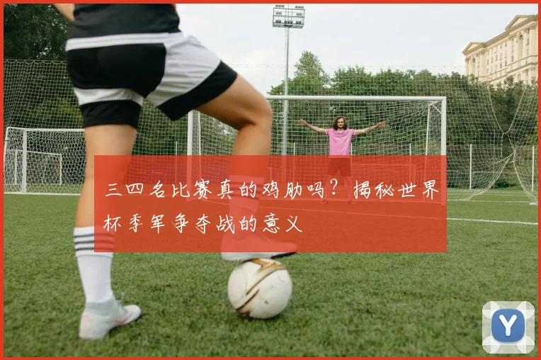 三四名比赛真的鸡肋吗？揭秘世界杯季军争夺战的意义